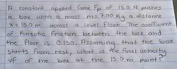 A constant applied force Fp of 15.0 N pushes
with a
a distance
a
box
m= 7.00 Kg
X = 15.0 m
across
level Floor. The coefficient
of Kinectic friction between the box and
tion
the floor is 0.150. Assuming that the box
Starts from rest, what is the final velocity
the 15.0 m point?
vf of the
box at
mass