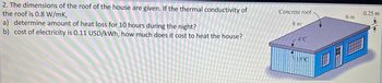 2. The dimensions of the roof of the house are given. If the thermal conductivity of
the roof is 0.8 W/mK,
a) determine amount of heat loss for 10 hours during the night?
b) cost of electricity is 0.11 USD/kWh, how much does it cost to heat the house?
Concrete roof
8 m
4°C
15°C
6 m
0.25 m