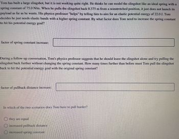 **Educational Content: Physics Problem on Elastic Potential Energy with a Slingshot**

Tom has built a large slingshot, but it is not working quite right. He thinks he can model the slingshot like an ideal spring with a spring constant of 75.0 N/m. When he pulls the slingshot back 0.375 m from a nonstretched position, it just does not launch its payload as far as he wants. His physics professor "helps" by telling him to aim for an elastic potential energy of 22.0 J. Tom decides he just needs elastic bands with a higher spring constant. By what factor does Tom need to increase the spring constant to hit his potential energy goal?

**Factor of Spring Constant Increase:** [Input Field]

During a follow-up conversation, Tom’s physics professor suggests that he should leave the slingshot alone and try pulling the slingshot back further without changing the spring constant. How many times further than before must Tom pull the slingshot back to hit the potential energy goal with the original spring constant?

**Factor of Pullback Distance Increase:** [Input Field]

In which of the two scenarios does Tom have to pull harder?

- [ ] They are equal
- [ ] Increased pullback distance
- [ ] Increased spring constant

**Explanation of Diagrams or Graphs:**

There are no diagrams or graphs included in the text to explain. This scenario focuses on theoretical calculations related to spring constants and potential energy formulas.