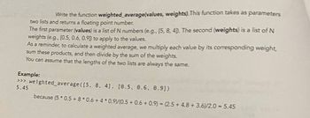 Write the function weighted average(values, weights). This function takes as parameters
two lists and returns a floating point number.
The first parameter (values) is a list of N numbers (e.g., [5, 8, 4]). The second (weights) is a list of N
weights (e.g., [0.5, 0.6, 0.90) to apply to the values.
As a reminder, to calculate a weighted average, we multiply each value by its corresponding weight,
sum these products, and then divide by the sum of the weights.
You can assume that the lengths of the two lists are always the same.
Example:
>>> weighted average ([5, 8, 4], [0.5, 0.6, 0.91)
5.45
because (5 * 0.5 + 8* 0.6 + 4 * 0.9)/(0.5 +0.6 +0.9) = (2.5+ 4.8 +3.6)/2.0 = 5.45