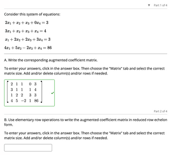 Consider this system of equations:
2x1 + x2 + x3 + 0x4
3x₁ + x2 + x3 + x4 = 4
x₁ + 2x2 + 2x3 + 3x4
3
4x1 + 5x2 - 2x3 + x4 = 86
=
2 1 1
03
3 1 1 14
122
3 3
4 5 2 1 86
3
=
Part 1 of 4
A. Write the corresponding augmented coefficient matrix.
To enter your answers, click in the answer box. Then choose the "Matrix" tab and select the correct
matrix size. Add and/or delete column(s) and/or rows if needed.
Part 2 of 4
B. Use elementary row operations to write the augmented coefficient matrix in reduced row echelon
form.
To enter your answers, click in the answer box. Then choose the "Matrix" tab and select the correct
matrix size. Add and/or delete column(s) and/or rows if needed.