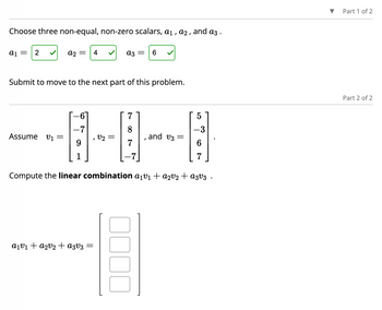 Choose three non-equal, non-zero scalars, a₁, a2, and a3.
a1 = 2
A2 =
Assume v₁ =
-7
Submit to move to the next part of this problem.
1
4
a₁v1₁ + a₂v₂ + A3V3
=
az =
V2 =
7
8
7
6
I
E
and v3:
Compute the linear combination a₁v₁ + a2v₂ + A3v3.
5
-3
7
Part 1 of 2
Part 2 of 2