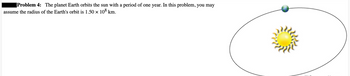 Problem 4: The planet Earth orbits the sun with a period of one year. In this problem, you may
assume the radius of the Earth's orbit is 1.50 × 108 km.
