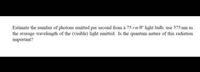 Estimate the number of photons emitted per second from a 75 rm W light bulb; use 575 nm as
the average wavelength of the (visible) light emitted. Is the quantum nature of this radiation
important?
