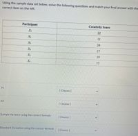 Using the sample data set below, solve the following questions and match your final answer with the
correct item on the left.
Participant
Creativity Score
Xi
22
X2
11
X3
24
17
Xs
19
X6
15
IN
[ Choose]
M
[Choose ]
Sample Variance using the correct formula
[Choose]
Standard Deviation using the correct formula
[ Choose]
