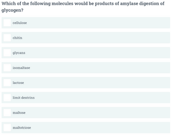 Which of the following molecules would be products of amylase digestion of
glycogen?
cellulose
chitin
glycans
isomaltase
lactose
limit dextrins
maltose
maltotriose