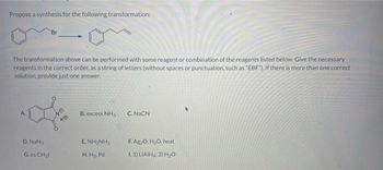 Propose a synthesis for the following transformation:
The transformation above can be performed with some reagent or combination of the reagents listed below. Give the necessary
reagents in the correct order, as a string of letters (without spaces or punctuation, such as "EBF"). If there is more than one correct
solution, provide just one answer.
A.
D. NaN
Br
G. xs CH₂l
40
B. excess NH3
ENHINH,
H.H₂, Pd
C. NaCN
F. Ag₂O, H₂O, heat
I. 1) LIAIH: 2) H₂O