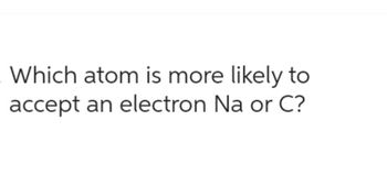 Which atom is more likely to
accept an electron Na or C?