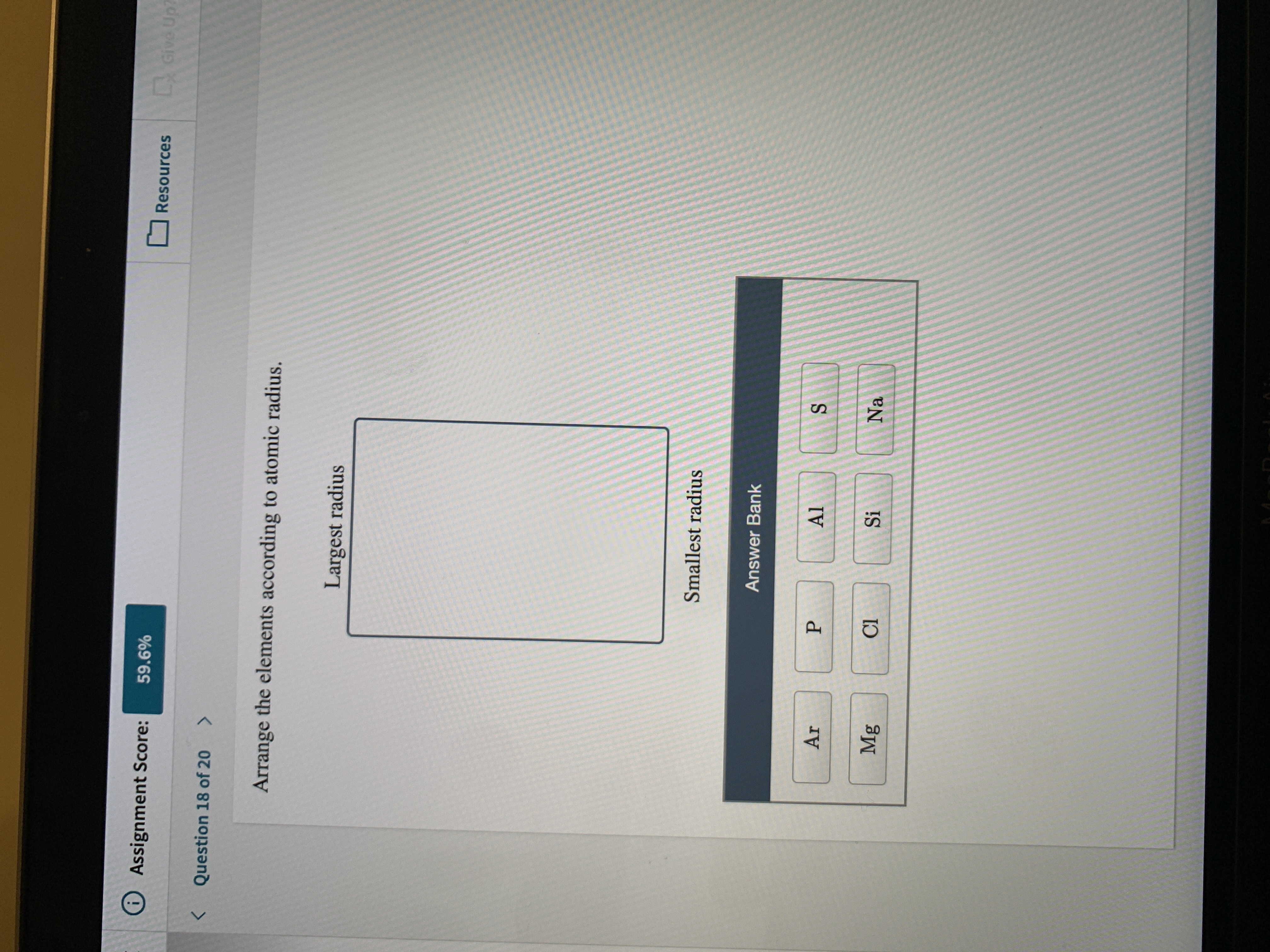 OAssignment Score:
59.6%
LGive
Up7
Resources
Question 18 of 20
<>
Arrange the elements according to atomic radius.
Largest radius
Smallest radius
Answer Bank
Ar
Al
Mg
Cl
Si
Na
