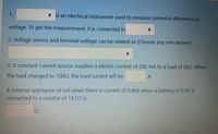 1.
• is an electrical instrument used to measure potential difference or
voltage. To get the measurement, it is connected in
2. Voltage source and terminal voltage can be related as [Choose any one answer]
3. A constant current source supplies a electric current of 200 mA to a load of 2kQ. When
the load changed to 1000, the load current will be
A
4. Internal resistance of cell when there is current of 0.40A when a battery of 6.0V is
connected to a resistor of 14.50 is
