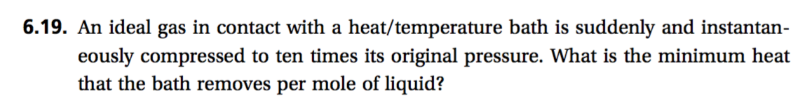 6.19. An ideal gas in contact with a heat/temperature bath is suddenly and instantan-
eously compressed to ten times its original pressure. What is the minimum heat
that the bath removes per mole of liquid?
