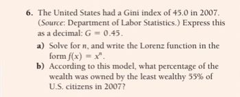 6. The United States had a Gini index of 45.0 in 2007.
(Source: Department of Labor Statistics.) Express this
as a decimal: G = 0.45.
a) Solve for n, and write the Lorenz function in the
form f(x) = x¹.
b) According to this model, what percentage of the
wealth was owned by the least wealthy 55% of
U.S. citizens in 2007?