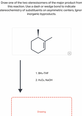 Draw one of the two stereoisomers of the major product from
this reaction. Use a dash or wedge bond to indicate
stereochemistry
of substituents on asymmetric centers, Ignor
inorganic byproducts.
1. BH3-THF
2. H₂O2, NaOH
Drawing