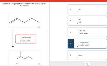 Choose the reagent(s) that would be most likely to complete
this reaction.
Br
1. Hg(OAc)2, H₂O
2. NaBH4, NaOH
Br
Q
Q
A
B
с
D
E
Br2
Br2
H₂O
1. BH3-THF
2. H2O2, NaOH
1. Hg(OAc)2, H₂O
2. NaBH4, NaOH
RCO3H
Done