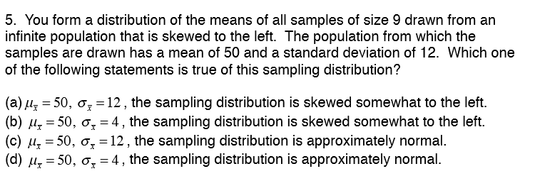 5. You form a distribution of the means of all samples of size 9 drawn from an
infinite population that is skewed to the left. The population from which the
samples are drawn has a mean of 50 and a standard deviation of 12. Which one
of the following statements is true of this sampling distribution?
(a) µz = 50, ơ, = 12 , the sampling distribution is skewed somewhat to the left.
(b) u, = 50, ơ, = 4, the sampling distribution is skewed somewhat to the left.
(c) u, = 50, o, =12 , the sampling distribution is approximately normal.
(d) µ, = 50, o, = 4 , the sampling distribution is approximately normal.
