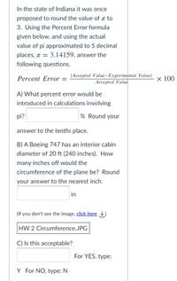 In the state of Indiana it was once
proposed to round the value of a to
3. Using the Percent Error formula
given below, and using the actual
value of pi approximated to 5 decimal
places, T = 3.14159, answer the
following questions.
|Accepted Value-Experimental Value|
Accepted Value
Percent Error =
x 100
A) What percent error would be
introduced in calculations involving
pi?
% Round your
answer to the tenths place.
B) A Boeing 747 has an interior cabin
diameter of 20 ft (240 inches). How
many inches off would the
circumference of the plane be? Round
your answer to the nearest inch.
in
(If you don't see the image, click here )
HW 2 Circumference.JPG
C) Is this acceptable?
For YES, type:
Y For NO, type: N
