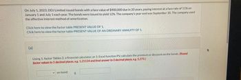 On July 1, 2023, DDJ Limited issued bonds with a face value of $900,000 due in 20 years, paying interest at a face rate of 11% on
January 1 and July 1 each year. The bonds were issued to yield 12%. The company's year-end was September 30. The company used
the effective interest method of amortization.
Click here to view the factor table PRESENT VALUE OF 1.
Click here to view the factor table PRESENT VALUE OF AN ORDINARY ANNUITY OF 1.
(a)
Using 1. factor Tables 2. a financial calculator, or 3. Excel function PV, calculate the premium or discount on the bonds. (Round
factor values to 5 decimal places, eg 1.25124 and final answer to O decimal places, eg 5,275)
on bond $