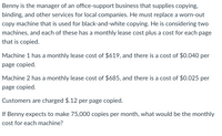 Benny is the manager of an office-support business that supplies copying,
binding, and other services for local companies. He must replace a worn-out
copy machine that is used for black-and-white copying. He is considering two
machines, and each of these has a monthly lease cost plus a cost for each page
that is copied.
Machine 1 has a monthly lease cost of $619, and there is a cost of $0.040 per
page copied.
Machine 2 has a monthly lease cost of $685, and there is a cost of $0.025 per
page copied.
Customers are charged $.12 per page copied.
If Benny expects to make 75,000 copies per month, what would be the monthly
cost for each machine?
