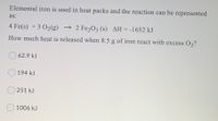 Elemental iron is used in heat packs and the reaction can be represented
as:
4 Fe(s) +3 O2(g) → 2 Fe2O3 (s) AH=-1652 kJ
How much heat is released when 8.5 g of iron react with excess O2?
62.9 kJ
194 kJ
251 kJ
1006 kJ
