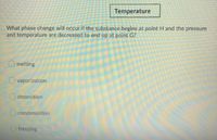 Temperature
What phase change will occur if the substance begins at point H and the pressure
and temperature are decreased to end up at point G?
O melting
O vaporization
O deposition
O condensation
freezing
