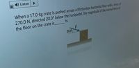 Listen
When a 17.0-kg crate is pushed across a frictionless horizontal floor with a force of
270.0 N, directed 20.0° below the horizontal, the magnitude of the normal force of
the floor on the crate is N.
20.0
