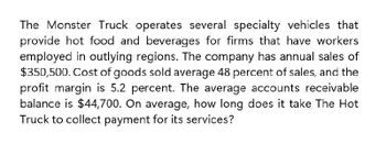 The Monster Truck operates several specialty vehicles that
provide hot food and beverages for firms that have workers
employed in outlying regions. The company has annual sales of
$350,500. Cost of goods sold average 48 percent of sales, and the
profit margin is 5.2 percent. The average accounts receivable
balance is $44,700. On average, how long does it take The Hot
Truck to collect payment for its services?