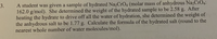 A student was given a sample of hydrated Na2CrO4 (molar mass of anhydrous Na2CrO4:
162.0 g/mol). She determined the weight of the hydrated sample to be 2.58 g. After
heating the hydrate to drive off all the water of hydration, she determined the weight of
the anhydrous salt to be 1.77 g. Calculate the formula of the hydrated salt (round to the
nearest whole number of water molecules/mol).
3.
