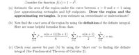 Consider the function f(x) = 1 – x2.
(a) Estimate the area of the region under the curve between x = 0 and x = 1 using
four approximating rectangles and left endpoints. Draw the region and the
approximating rectangles. Is your estimate an overestimate or underestimate?
(b) Now find the exact area of the region by using the definition of the definite integral.
Here are some helpful formulas from class.
n
п(п + 1)(2n + 1)
n(n + 1)
Σ
C = nc.
6.
i=1
i=1
i=1
(c) Check your answer for part (b) by using the "short cut" to finding the definite
integral (the Fundamental Theorem of Calculus 2).
