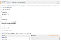 PARTICIPATION
2.14.4: Implement a toString method.
АCTIVITY
Implement a toString method for the following class that returns a string containing the class name and the names and values
of all instance variables.
public class Point
{
private int x;
private int y;
}
For example,
Point origin = new Point(0, 0);
String str = origin.toString();
should set str to the string
Point[x=0,y=0]
Not all lines are useful.
Mouse: Drag/drop
Keyboard: Grab/release Spacebar (or Enter ). Move 1 -
→. Cancel Esc
Unused
Point.java
Load default template...
return result;
import java.util.Scanner;
result = result + "]";
%3D
