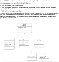 In Java!!!!!This is a multi-part question. Consider the following UML diagram on attached image:
1.Write Java classes corresponding to the UML diagram.
2. Write getters and setters for all classes
3. Write non-default constructors for each class that initializes all instance variables to values passed as
arguments to the constructor
4. Write toString method for each class
5. Modify Vehicle class to maintain inventory (list of all vehicles created) and print the list. What variable(s)
you need to add? What additional method(s) you need? What else needs to be modified in the Vehicle
class? Do you need to modify any of the descendant classes and explain your answer (if not: why not; if
yes, describe what changes).
Vehicle
{Abstract}
manufacturer:String
- color:String
Car
Truck
TwoWheeler
{Abstract}
-numberOfDoors:int
-numberOfAxels:int
-passengerSeats:int
-fuelType:String
-fuelLevel:int
-fuelType:String
-numberOfSeats:int
-fuelLevel:int
Truck
Motorcycle
-numberOfAxels:int
-fuelType:String
-fuelLevel:int
