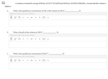 12.
additive.
A.
B.
C.
A solution is formed by mixing 20.00 mL of 0.2227 M NaOH and 30.00 mL of 0.3836 M Ba(OH)2. Assume that the volume is
What is the equilibrium concentration of OH of the solution at 298 K?
Please provider your answer below.
0² 0₂
00
Please provider your answer below.
What is the pH of the solution at 298 K?
Q
$
0²
S
What is the equilibrium concentration of H₂O*?.
Please provider your answer below.
$ M
M
M
M