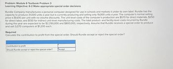 Problem: Module 6 Textbook Problem 3
Learning Objective: 6-2 Make appropriate special order decisions
Rundle Company manufactures a personal computer designed for use in schools and markets it under its own label. Rundle has the
capacity to produce 31,000 units a year but is currently producing and selling only 19,000 units a' year. The computer's normal selling
price is $1,610 per unit with no volume discounts. The unit-level costs of the computer's production are $570 for direct materials, $250
for direct labor, and $130 for indirect unit-level manufacturing costs. The total product- and facility-level costs incurred by Rundle
during the year are expected to be $2,290,000 and $800,000, respectively. Assume that Rundle receives a special order to produce
and sell 3,070 computers at $1,200 each.
Required
Calculate the contribution to profit from the special order. Should Rundle accept or reject the special order?
Contribution to profit
Should Rundle accept or reject the special order? Accept