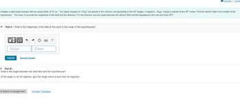 Review | Const
Imagine a right angle triangle with two equal sides of 10 cm. Two equal charges of +10μC are placed in the vertices corresponding to the 45° angles. A negative, -20μC charge is placed at the 90° vertex. Find the electric field in the middle of the
hypotenuse. You need to provide the magnitude of the field and the direction. For the direction use the angle between the electric field and the hypotenuse (the one less than 90°).
Part A - What is the magnitude of the field at the point in the midle of the hypothenuse?
μA
Units
Request Answer
Part B -
What is the angle between the total field and the hypothenuse?
(If the angle is not 90 degress, give the angle which is less than 90 degrees)
< Return to Assignment
Provide Feedback
Value
Submit