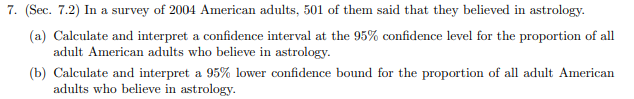 7. (Sec. 7.2) In a survey of 2004 American adults, 501 of them said that they believed in astrology
(a) Calculate and interpret a confidence interval at the 95% confidence level for the proportion of all
adult American adults who believe in astrology
(b) Calculate and interpret a 95% lower confidence bound for the proportion of all adult American
adults who believe in astrology
