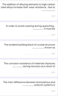 The addition of alloying elements to high carbon
steel alloys increase their wear resistance, due to
إجابتك
In order to avoid cracking during quenching ,
it must be
...................
إجابتك
The smallest building block of crystal structure
known as
إجابتك
The corrosion resistance of materials improves
during recovery as a result of
إجابتك
The main difference between isomorphous and
eutectic systems is
.........
إجابتك
