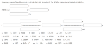 How many grams of Mg3(PO4)2 are in 10.00 mL of a 2.500 M solution? The GFW for magnesium phosphate is 262.87 g.
(10.00 mL)(-
a. 3.000
i. 0.02500
q. 6.572
x. 0.200
b. 2.500
j. 47.00
r. 0.6124
y. 2.67
L)(---
C. 10.00
k. 5.00
L
=
mL
d. 1.000
S. 262.87
Z. 2.67 x 10³
I. 50.00
mol
--) =
t. 0.1800
aa. 103
L
e. 2.000 f. 9.000
n. 0.02041
3.000 x 10³
CC. 30.62
m. 25.0
u.
L
bb.
mol (-
g. 6.000
0. 97.98
V. 7.500
dd. 1971
h. 8.000
p. 30.62
W. 0.6667
ee. 0.01000
g
) =
mol
g