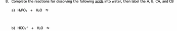 8. Complete the reactions for dissolving the following acids into water, then label the A, B, CA, and CB
a) H3PO3 + H₂O
b) HCO3-¹
+ H₂O