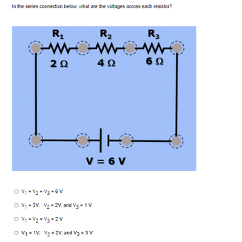 In the series connection below, what are the voltages across each resistor?
O V₁
V₂
O V₁ = 3V₁
R₂
WOWOW
4Ω
R₁
www
ΖΩ
V3 = 6V
V = 6V
V₂ = 2V, and V3 = 1 V
O V₁ = V₂ = V3 = 2V
O V₁ = 1V₁ V₂ = 2V, and V3 = 3 V
R3
6 Ω