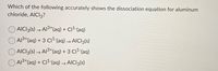 Which of the following accurately shows the dissociation equation for aluminum
chloride, AICI3?
AICI3(s) → A13+(aq) + C1² (aq)
A13*(aq) + 3 C11 (aq) → AICI3(s)
AICI3(s) → A13+(aq) + 3 C12-(aq)
O AI3+(aq) + CI2-(aq) → AICI3(s)
