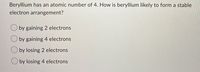 Beryllium has an atomic number of 4. How is beryllium likely to form a stable
electron arrangement?
O by gaining 2 electrons
by gaining 4 electrons
by losing 2 electrons
O by losing 4 electrons
