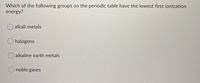 Which of the following groups on the periodic table have the lowest first ionization
energy?
alkali metals
O halogens
alkaline earth metals
noble gases

