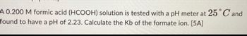 A 0.200 M formic acid (HCOOH) solution is tested with a pH meter at 25°C and
found to have a pH of 2.23. Calculate the Kb of the formate ion. [5A]