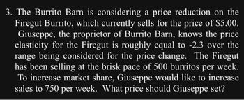 3. The Burrito Barn is considering a price reduction on the
Firegut Burrito, which currently sells for the price of $5.00.
Giuseppe, the proprietor of Burrito Barn, knows the price
elasticity for the Firegut is roughly equal to -2.3 over the
range being considered for the price change. The Firegut
has been selling at the brisk pace of 500 burritos
per week.
To increase market share, Giuseppe would like to increase
sales to 750 per week. What price should Giuseppe set?