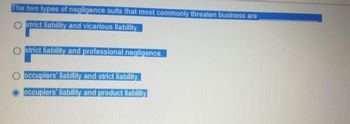The two types of negligence suits that most commonly threaten business are
Ostrict liability and vicarious liability.
Ostrict liability and professional negligence.
occupiers liability and strict liability.
occupiers liability and product liability.