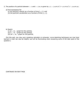 2. The position of a particle between t = 0 and t = 2.00s is given by a(t) = (3.00 m/s³)³-(10.0 m/s²)t² + (9.00 m/s)t.
a) Find expressions for
(i) the particle's velocity as a function of time (v (t)), and
(ii) the particle's acceleration as a function of time (a (t)).
b) Sketch
(i) an a vs. t graph for this particle,
(ii) a v vs. t graph for this particle,
(iii) an a, vs. t graph for this particle.
(For this part, you may use a graphing calculator or computer; curve-sketching techniques you may have
learned in math can also be helpful, and will be illuminating when answering some of the later parts of the
question.)
CONTINUED ON NEXT PAGE