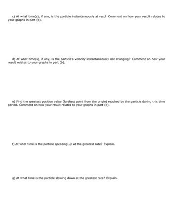 c) At what time(s), if any, is the particle instantaneously at rest? Comment on how your result relates to
your graphs in part (b).
d) At what time(s), if any, is the particle's velocity instantaneously not changing? Comment on how your
result relates to your graphs in part (b).
e) Find the greatest position value (farthest point from the origin) reached by the particle during this time
period. Comment on how your result relates to your graphs in part (b).
f) At what time is the particle speeding up at the greatest rate? Explain.
g) At what time is the particle slowing down at the greatest rate? Explain.