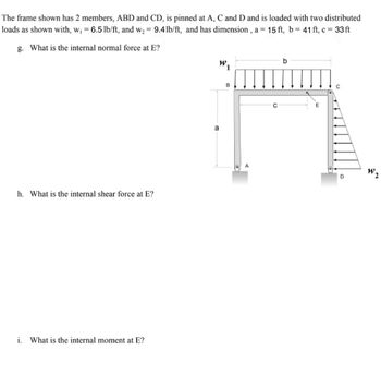 The frame shown has 2 members, ABD and CD, is pinned at A, C and D and is loaded with two distributed
loads as shown with, w₁ = 6.5 lb/ft, and w₂ = 9.4lb/ft, and has dimension, a = 15 ft, b = 41 ft, c = 33ft
g. What is the internal normal force at E?
h. What is the internal shear force at E?
i. What is the internal moment at E?
a
b
W₁
E
A
D
W₂