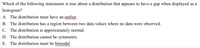 Which of the following statements is true about a distribution that appears to have a gap when displayed as a
histogram?
A. The distribution must have an outlier.
B. The distribution has a region between two data values where no data were observed.
C. The distribution is approximately normal.
D. The distribution cannot be symmetric.
E. The distribution must be bimodal.
