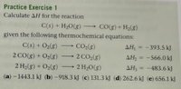 **Practice Exercise 1**

Calculate ΔH for the reaction:

\[ \text{C(s) + H}_2\text{O(g)} \rightarrow \text{CO(g) + H}_2\text{(g)} \]

given the following thermochemical equations:

1. \[ \text{C(s) + O}_2\text{(g)} \rightarrow \text{CO}_2\text{(g)} \quad \Delta H_1 = -393.5 \, \text{kJ} \]

2. \[ 2 \, \text{CO(g) + O}_2\text{(g)} \rightarrow 2 \, \text{CO}_2\text{(g)} \quad \Delta H_2 = -566.0 \, \text{kJ} \]

3. \[ 2 \, \text{H}_2\text{(g) + O}_2\text{(g)} \rightarrow 2 \, \text{H}_2\text{O(g)} \quad \Delta H_3 = -483.6 \, \text{kJ} \]

Options for ΔH:

(a) \(-1443.1 \, \text{kJ}\)

(b) \(-918.3 \, \text{kJ}\)

(c) \(131.3 \, \text{kJ}\)

(d) \(262.6 \, \text{kJ}\)

(e) \(656.1 \, \text{kJ}\)