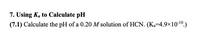 7. Using Ka to Calculate pH
(7.1) Calculate the pH of a 0.20 M solution of HCN. (Ka-4.9×10-10.)
